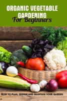 Organic Vegetable Gardening For Beginners: How To Plan, Design And Maintain Your Garden: Growing Your Vegetables B08T623YNC Book Cover