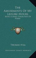 The Amusements of My Leisure Hours: Being a Small Collection of Poems 1146497075 Book Cover