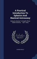 A Practical Introduction To Spherics And Nautical Astronomy: Being An Attempt To Simplify Those Useful Sciences. ... By P. Kelly, 1017221871 Book Cover