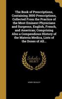 The book of prescriptions, containing 3000 prescriptions, collected from the practice of the most eminent physicians and surgeons, English, French, ... medica, lists of the doses of all offici 1177724480 Book Cover