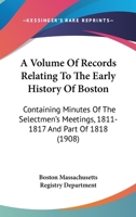 A Volume Of Records Relating To The Early History Of Boston: Containing Minutes Of The Selectmen's Meetings, 1811-1817 And Part Of 1818 0548822492 Book Cover