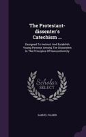 The Protestant-dissenter's Catechism. Containing, I. A Brief History of the Non-conformists: II. The Reasons of the Dissent From the National Church. ... Persons ... By the Rev. Samuel Palmer ed 4 1171461828 Book Cover
