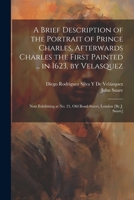 A Brief Description of the Portrait of Prince Charles, Afterwards Charles the First Painted ... in 1623, by Velasquez: Now Exhibiting at No. 21, Old Bond-Street, London [By J. Snare] 1021241385 Book Cover