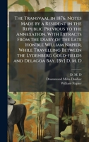 The Transvaal in 1876. Notes Made by a Resident in the Republic Previous to the Annexation, With Extracts From the Diary of the Late Hon'ble William ... Gold-fields and Delagoa Bay. [By] D. M. D 1024290468 Book Cover