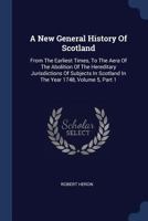 A New General History of Scotland: From the Earliest Times, to the Aera of the Abolition of the Hereditary Jurisdictions of Subjects in Scotland in the Year 1748, Volume 5, Part 1 1377147959 Book Cover