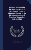 Address Delivered by the Hon. A. B. Hunt on the Life and Times of Abraham Lincoln at the First Congregational Church of Alameda ... Feb. 12, 1899 1340190524 Book Cover