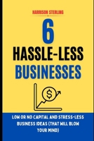 6 HASSLE-LESS BUSINESSES: LOW OR NO CAPITAL AND STRESS-LESS BUSINESS IDEAS (that will blow your mind) B0CRQDNNYS Book Cover