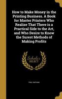 How to Make Money in the Printing Business. a Book for Master Printers Who Realize That There Is a Practical Side to the Art, and Who Desire to Know the Surest Methods of Making Profits 1362719986 Book Cover