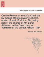 On the Reform of Youthful Criminals by means of Reformatory Schools, under 17 and 18 Vict. c. 86., being part of the charge of Mr. Baron Alderson to ... Jury of Yorkshire at the Winter Assize, 1854. 1241472440 Book Cover