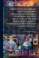 Gründliche Nachricht Von Dem Wahren Metallischen Saamen, Oder Prima Materia Metallorvm, Wie Aus Derselbe Das Gantze Mineralische Reich Seinen Ursprung Hat... 1271313030 Book Cover