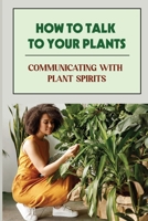 How To Talk To Your Plants: Communicating With Plant Spirits: Plant Spirit Etiquette B09DJ7FYN1 Book Cover