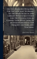 On the Measures Required for the Efficient Working of the India Museum and Library With Suggestions for the Foundation, in Connection With Them, of an ... Institute for Enquiry, Lecture, and Teaching 1023756870 Book Cover