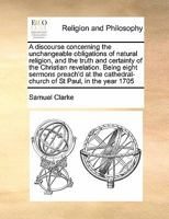 A discourse concerning the unchangeable obligations of natural religion, and the truth and certainty of the Christian revelation. Being eight sermons ... cathedral-church of St Paul, in the year 1705 1170191673 Book Cover