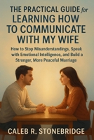 The Practical Guide for Learning How to Communicate with My Wife: How to Stop Misunderstandings, Speak with Emotional Intelligence, and Build a Stronger, More Peaceful Marriage B0GMPLF157 Book Cover
