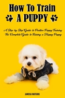 How to Train a Puppy:  A Step-by-Step Guide to Positive Puppy Training, The Complete Guide to Raising a Happy Puppy B085KR41PD Book Cover