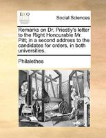 Remarks on Dr. Priestly's letter to the Right Honourable Mr. Pitt; in a second address to the candidates for orders, in both universities. 1170661688 Book Cover