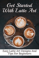 Get Started With Latte Art: Easy Latte Art Designs And Tips For Beginners: Latte Art For Beginners B099179YXC Book Cover