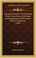 A Botanical Guide To The Flowering Plants, Ferns, Mosses And Algae Found Indigenous Within Sixteen Miles Of Manchester 1164517252 Book Cover