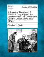 A Report of the Case of Wilson v. Daly; Argued and Determined in the Consistorial Court of Dublin, in the Year 1842 1275090761 Book Cover