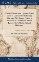 A critical dissertation upon the spleen, so far as concerns the following question; whether the spleen is necessary or useful to the animal possess'd of it? By Sir Richard Blackmore, ... 1170149960 Book Cover