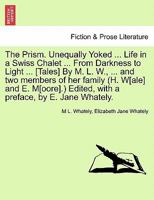 The Prism. Unequally Yoked ... Life in a Swiss Chalet ... From Darkness to Light ... [Tales] By M. L. W., ... and two members of her family (H. W[ale] ... Edited, with a preface, by E. Jane Whately. 1241163669 Book Cover