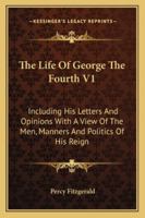 The Life Of George The Fourth V1: Including His Letters And Opinions With A View Of The Men, Manners And Politics Of His Reign 1163123412 Book Cover