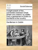 A slight sketch of the connection between Great Britain and Ireland. In a letter from a gentleman in Dublin to his friend in the country. 1170766064 Book Cover