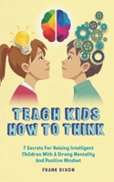 Teach Kids How to Think: 7 Secrets for Raising Intelligent Children With a Strong Mentality and Positive Mindset 1956018220 Book Cover