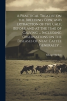 A Practical Treatise on the Breeding Cow, and Extraction of the Calf, Before and at the Time of Calving ... Including Observations on the Diseases of Neat Cattle Generally ... 102128047X Book Cover