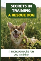 Secrets In Training A Rescue Dog: A Thorough Guide For Dog Training: How To Train Your Dog To Be A Rescue Dog B09BY5WGQC Book Cover