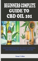 BEGINNERS COMPLETE GUIDE TO CBD OIL 101: HOW TO PRODUCE CBD OIL WITH ITS ESSENTIAL AND FUNDAMENTAL BENEFITS AND USES B08L4497TN Book Cover