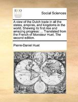 A view of the Dutch trade in all the states, empires, and kingdoms in the world. Shewing its first rise and amazing progress: ... Translated from the French of Monsieur Huet. The second edition. 114091331X Book Cover