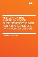 History of the American Clock Business for the Past Sixty Years, and Life of Chauncey Jerome, Written by Himself 1438573618 Book Cover