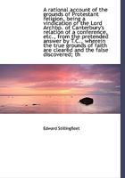 A Rational Account of the Grounds of Protestant Religion: Being a Vindication of the Lord Archbishop of Canterbury's Relation of a Conference Etc. from the Pretended Answer by T.C., Wherein the True G 1247367584 Book Cover