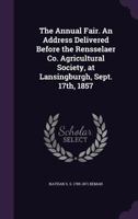The Annual Fair. An Address Delivered Before the Rensselaer Co. Agricultural Society, at Lansingburgh, Sept. 17th, 1857 1346839794 Book Cover
