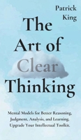 The Art of Clear Thinking: Mental Models for Better Reasoning, Judgment, Analysis, and Learning. Upgrade Your Intellectual Toolkit. 1647430666 Book Cover