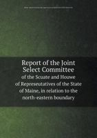 Report of the Joint Select Committee of the Scuate and Houwe of Represeutatives of the State of Maine, in Relation to the North-Eastern Boundary 5518604300 Book Cover