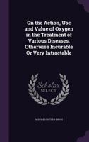 On the Action, Use and Value of Oxygen in the Treatment of Various Diseases, Otherwise Incurable Or Very Intractable 1358483809 Book Cover