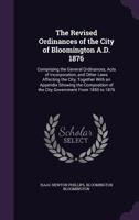 The Revised Ordinances of the City of Bloomington A.D. 1876: Comprising the General Ordinances, Acts of Incorporation, and Other Laws Affecting the City, Together with an Appendix Showing the Composit 1356357083 Book Cover