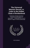 The universal Masonic record, or, links in the golden chain of brotherhood: containing, the name, business, profession and residence of subscribers ... list of Masonic lodges in America and Europe 1356225438 Book Cover