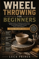 WHEEL THROWING FOR BEGINNERS: A Modern Guide to Finding Focus on the Wheel – Mindful Techniques, Foundational Forms, and Gentle Skill-Building for Creating Pottery with Confidence B0H4MBHKNK Book Cover