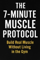 THE 7-MINUTE MUSCLE PROTOCOL: Build Real Muscle Without Living in the Gym ________________________________________ B0G5HM4J69 Book Cover