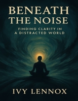 Beneath the Noise: Finding Clarity in a Distracted World B0FWZWL62K Book Cover