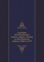 Catalogue of Parliamentary Reports, Papers, Relating to Miscellaneous Subjects 1800 to 1879 5518543867 Book Cover