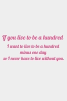 If you live to be a hundred, I want to live to be a hundred minus one day so I never have to live without you: romantic notebook gift for women  girls  Valentine's Day 166188346X Book Cover
