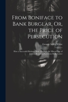 From Boniface to Bank Burglar, Or, the Price of Persecution: How a Successful Business Man, Through the Miscarriage of Justice, Became a Notorious Bank Looter 1021651222 Book Cover