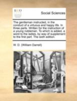 The gentleman instructed, in the conduct of a virtuous and happy life. In three parts. Written for the instruction of a young nobleman. To which is ... to the first part. The eighth edition. 1140681443 Book Cover