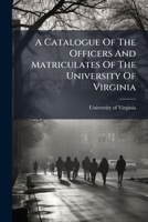 A Catalogue Of The Officers And Matriculates Of The University Of Virginia... 1247071359 Book Cover