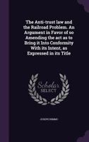 The Anti-Trust Law and the Railroad Problem. an Argument in Favor of So Amending the ACT as to Bring It Into Conformity with Its Intent, as Expressed in Its Title 1346709521 Book Cover