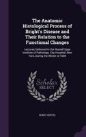The Anatomic Histological Process of Bright's Disease and Their Relation to the Functional Changes: Lectures Delivered in the Russell Sage Institute of Pathology, City Hospital, New York, During the W 1014572495 Book Cover